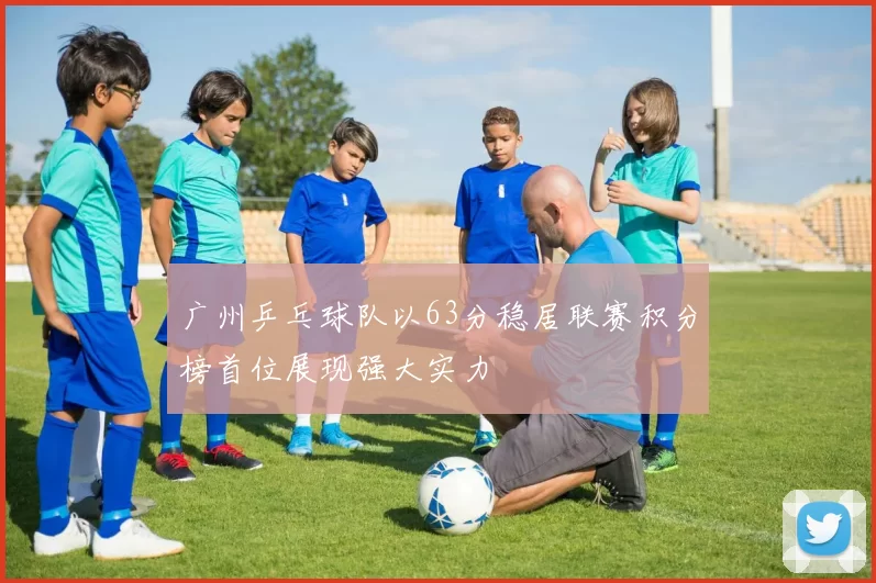 广州乒乓球队以63分稳居联赛积分榜首位展现强大实力