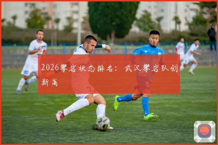 2026攀岩状态排名：武汉攀岩队创新高