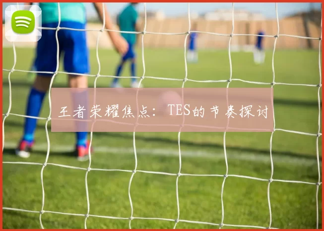 王者荣耀焦点：TES的节奏探讨