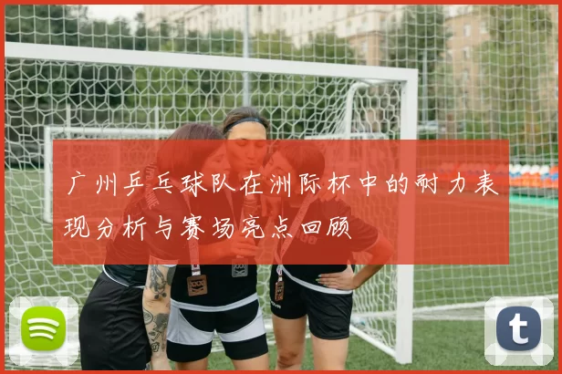 广州乒乓球队在洲际杯中的耐力表现分析与赛场亮点回顾