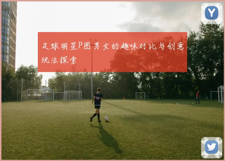 足球明星P图男女的趣味对比与创意玩法探索
