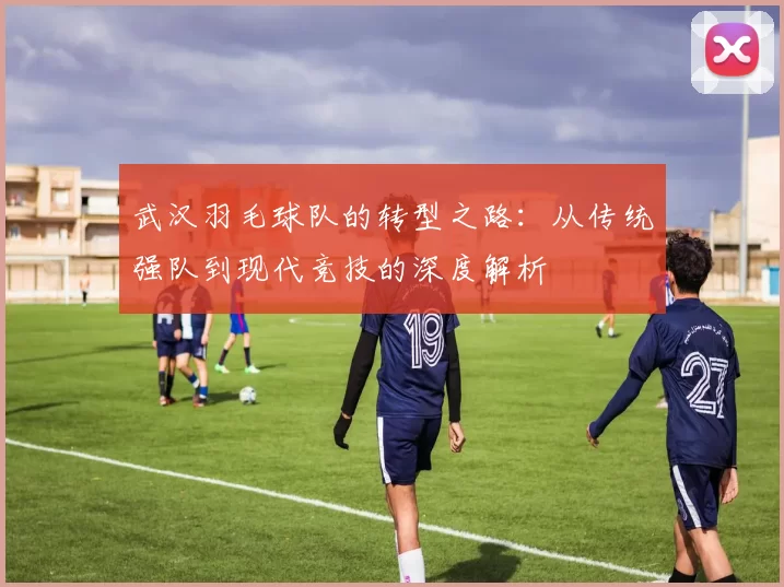 武汉羽毛球队的转型之路：从传统强队到现代竞技的深度解析